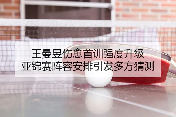 王曼昱伤愈首训强度升级 亚锦赛阵容安排引发多方猜测